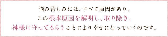 悩み苦しみには、すべて原因があり、 この根本原因を解明し、取り除き、 神様に守ってもらうことにより幸せになっていくのです。